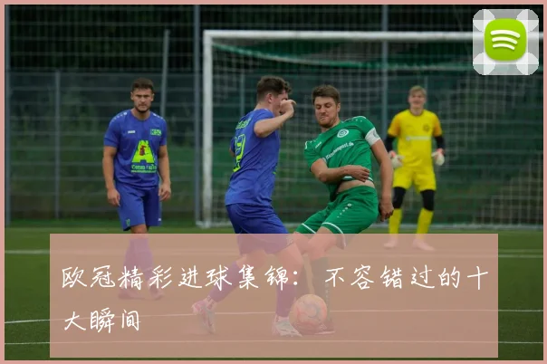 欧冠精彩进球集锦：不容错过的十大瞬间