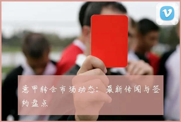 意甲转会市场动态:最新传闻与签约盘点