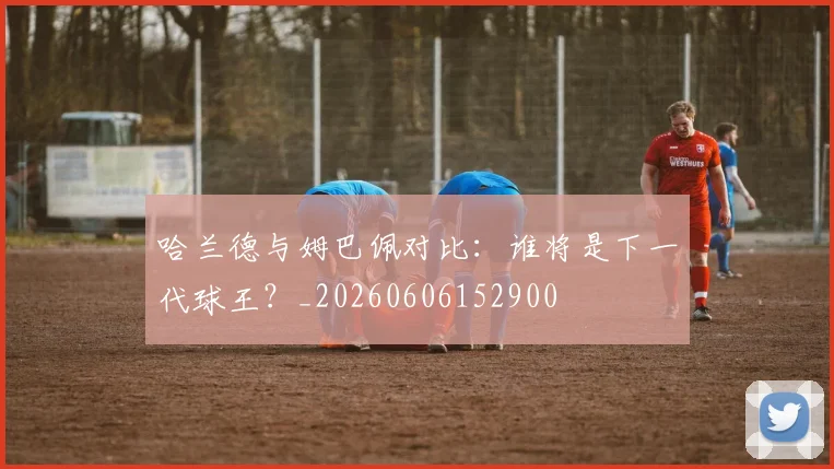 哈兰德与姆巴佩对比：谁将是下一代球王？_20260606152900