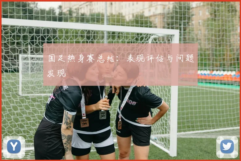国足热身赛总结:表现评估与问题发现